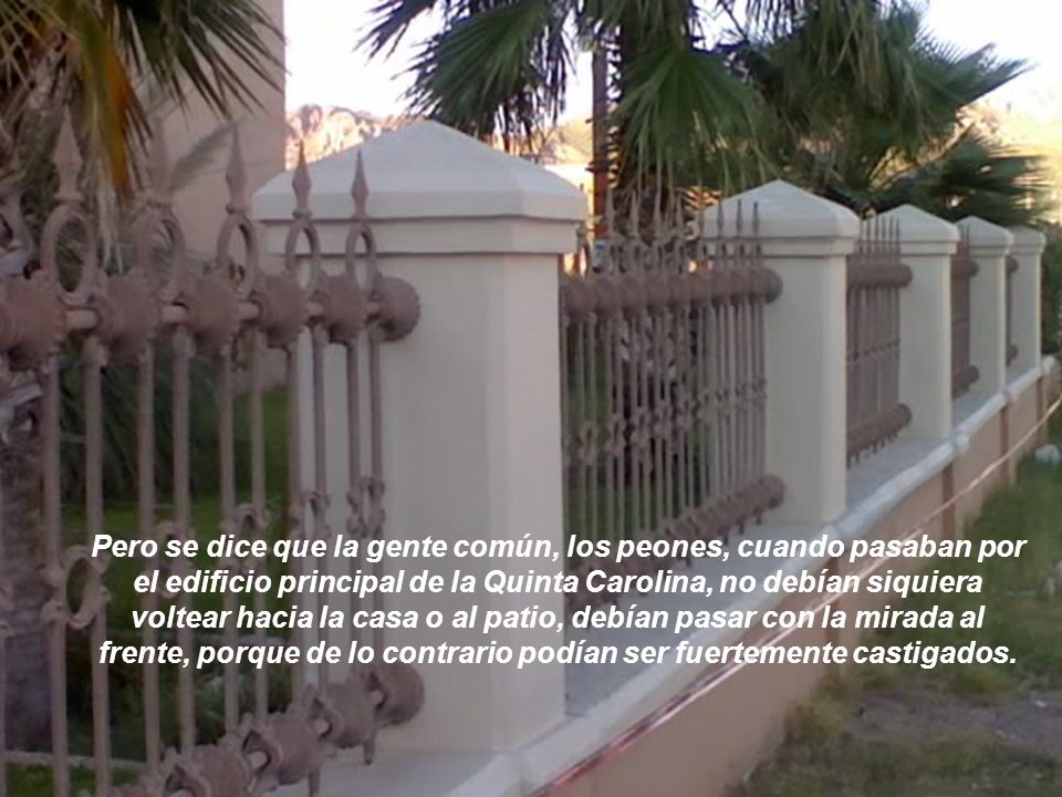 Pero se dice que la gente común, los peones, cuando pasaban por el edificio principal de la Quinta Carolina, no debían siquiera voltear hacia la casa o al patio, debían pasar con la mirada al frente, porque de lo contrario podían ser fuertemente castigados.