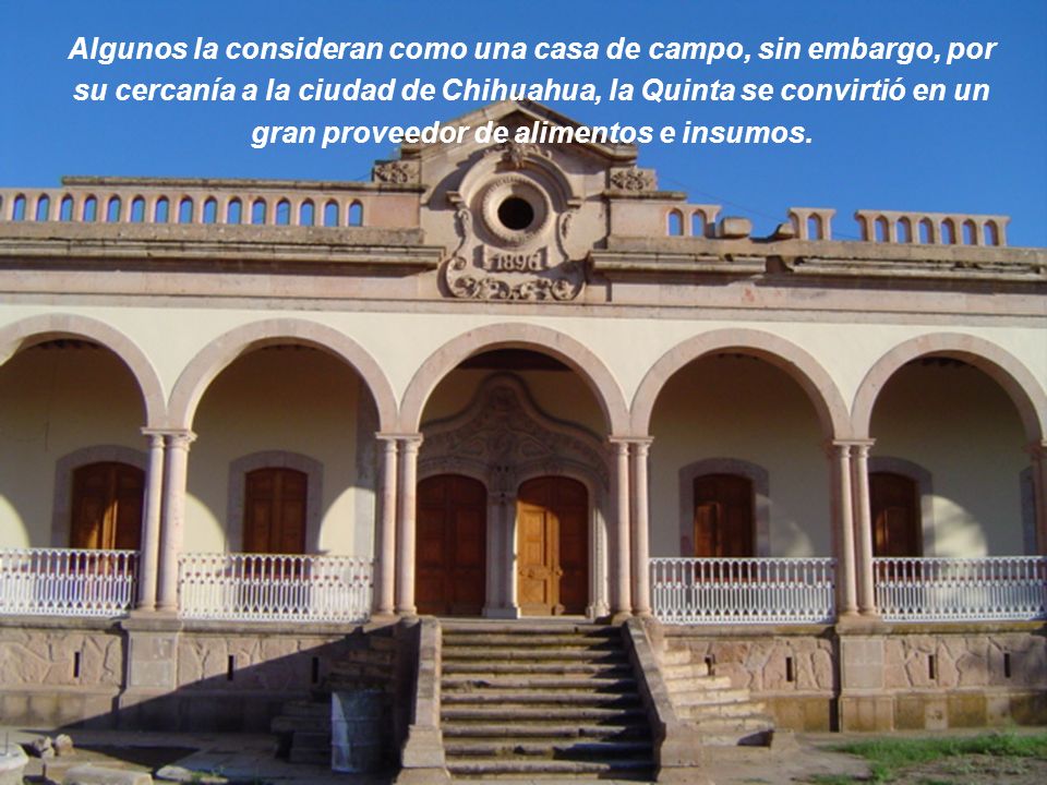 Algunos la consideran como una casa de campo, sin embargo, por su cercanía a la ciudad de Chihuahua, la Quinta se convirtió en un gran proveedor de alimentos e insumos.