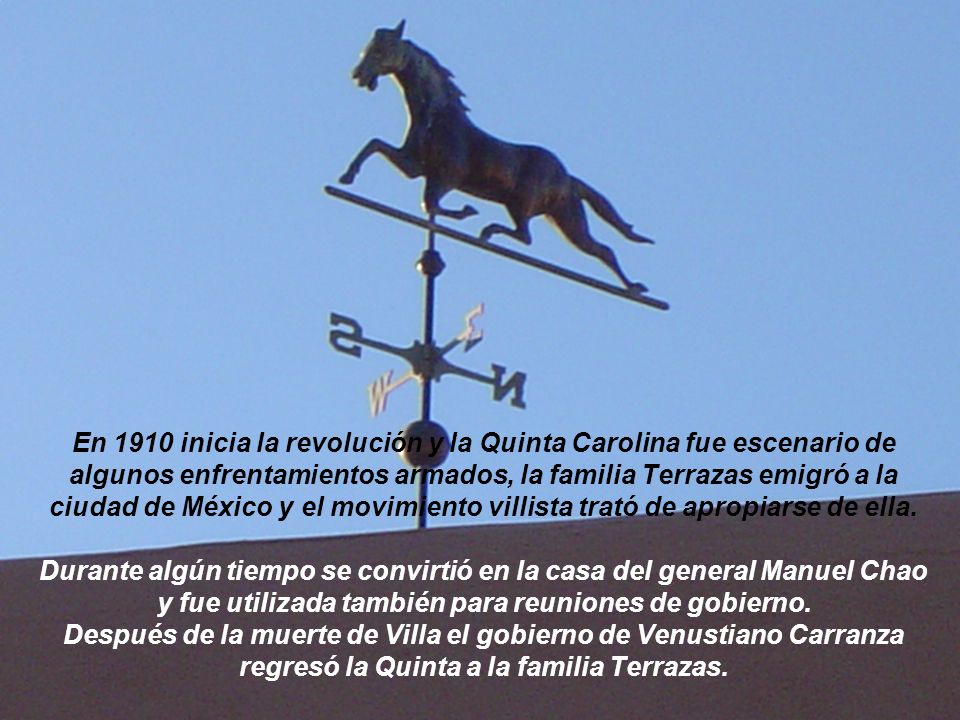 En 1910 inicia la revolución y la Quinta Carolina fue escenario de algunos enfrentamientos armados, la familia Terrazas emigró a la ciudad de México y el movimiento villista trató de apropiarse de ella.