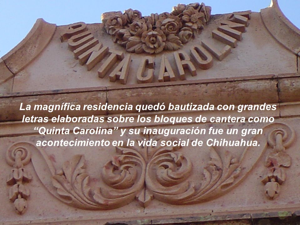 La magnífica residencia quedó bautizada con grandes letras elaboradas sobre los bloques de cantera como Quinta Carolina y su inauguración fue un gran acontecimiento en la vida social de Chihuahua.