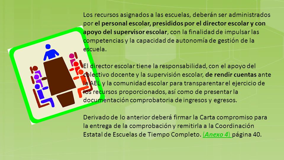 Los recursos asignados a las escuelas, deberán ser administrados por el personal escolar, presididos por el director escolar y con apoyo del supervisor escolar, con la finalidad de impulsar las competencias y la capacidad de autonomía de gestión de la escuela.