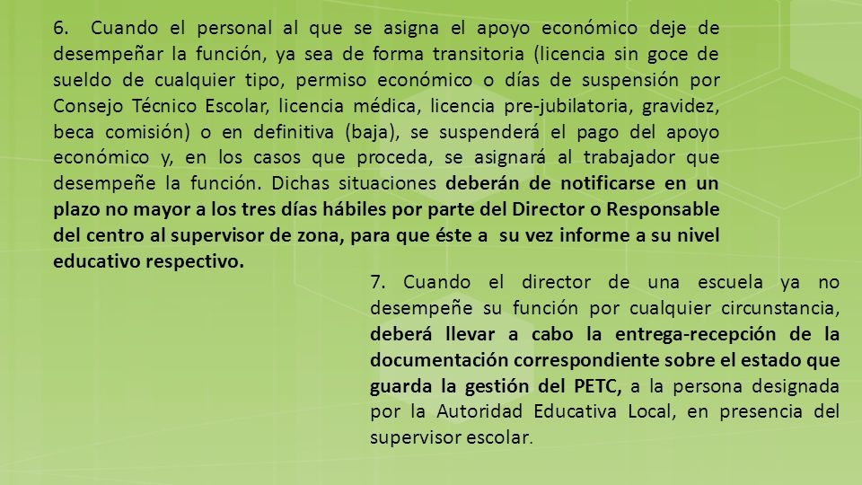 6. Cuando el personal al que se asigna el apoyo económico deje de desempeñar la función, ya sea de forma transitoria (licencia sin goce de sueldo de cualquier tipo, permiso económico o días de suspensión por Consejo Técnico Escolar, licencia médica, licencia pre-jubilatoria, gravidez, beca comisión) o en definitiva (baja), se suspenderá el pago del apoyo económico y, en los casos que proceda, se asignará al trabajador que desempeñe la función. Dichas situaciones deberán de notificarse en un plazo no mayor a los tres días hábiles por parte del Director o Responsable del centro al supervisor de zona, para que éste a su vez informe a su nivel educativo respectivo.