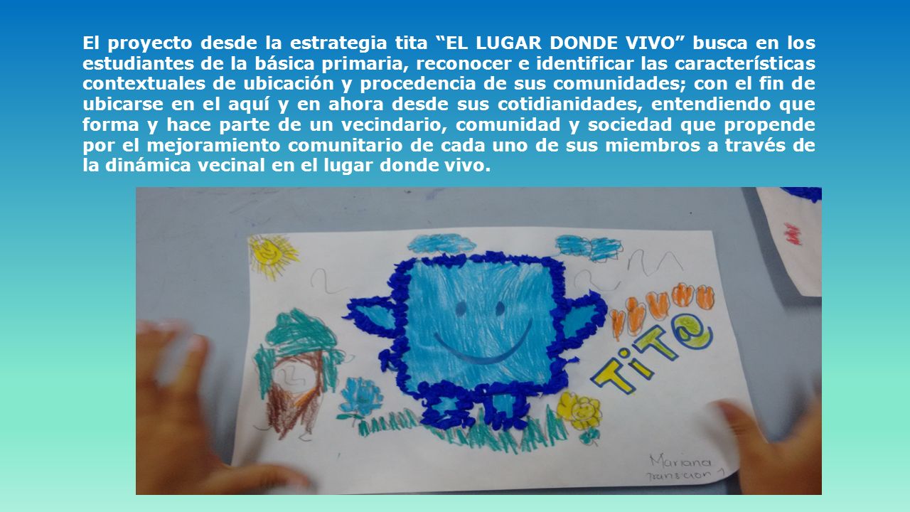 El proyecto desde la estrategia tita EL LUGAR DONDE VIVO busca en los estudiantes de la básica primaria, reconocer e identificar las características contextuales de ubicación y procedencia de sus comunidades; con el fin de ubicarse en el aquí y en ahora desde sus cotidianidades, entendiendo que forma y hace parte de un vecindario, comunidad y sociedad que propende por el mejoramiento comunitario de cada uno de sus miembros a través de la dinámica vecinal en el lugar donde vivo.