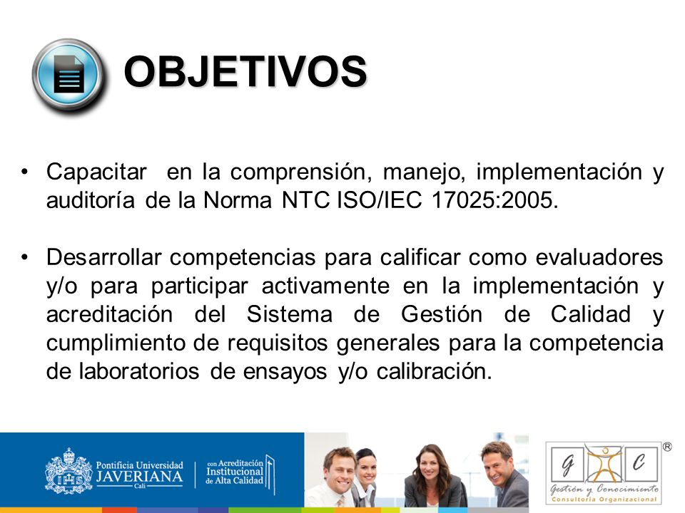 OBJETIVOS Capacitar en la comprensión, manejo, implementación y auditoría de la Norma NTC ISO/IEC 17025:2005.