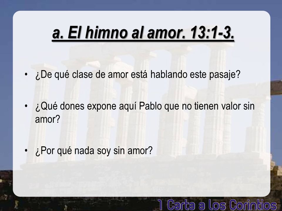 a. El himno al amor. 13:1-3. ¿De qué clase de amor está hablando este pasaje ¿Qué dones expone aquí Pablo que no tienen valor sin amor