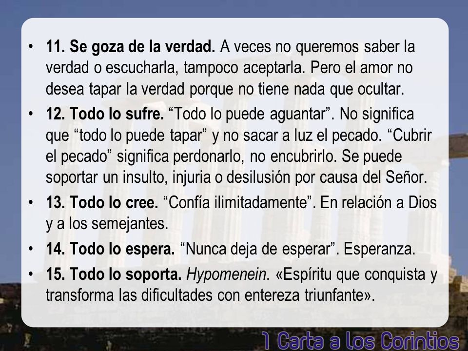 11. Se goza de la verdad. A veces no queremos saber la verdad o escucharla, tampoco aceptarla. Pero el amor no desea tapar la verdad porque no tiene nada que ocultar.