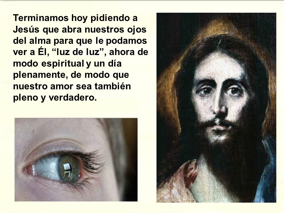 Terminamos hoy pidiendo a Jesús que abra nuestros ojos del alma para que le podamos ver a Él, luz de luz , ahora de modo espiritual y un día plenamente, de modo que nuestro amor sea también pleno y verdadero.