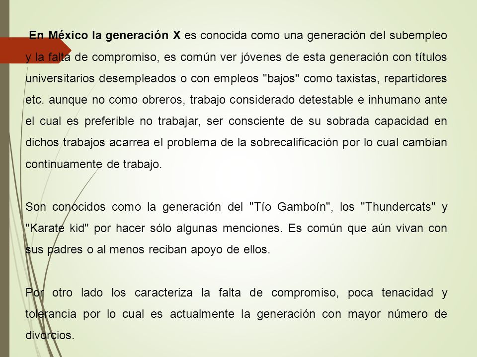 En México la generación X es conocida como una generación del subempleo y la falta de compromiso, es común ver jóvenes de esta generación con títulos universitarios desempleados o con empleos bajos como taxistas, repartidores etc. aunque no como obreros, trabajo considerado detestable e inhumano ante el cual es preferible no trabajar, ser consciente de su sobrada capacidad en dichos trabajos acarrea el problema de la sobrecalificación por lo cual cambian continuamente de trabajo.