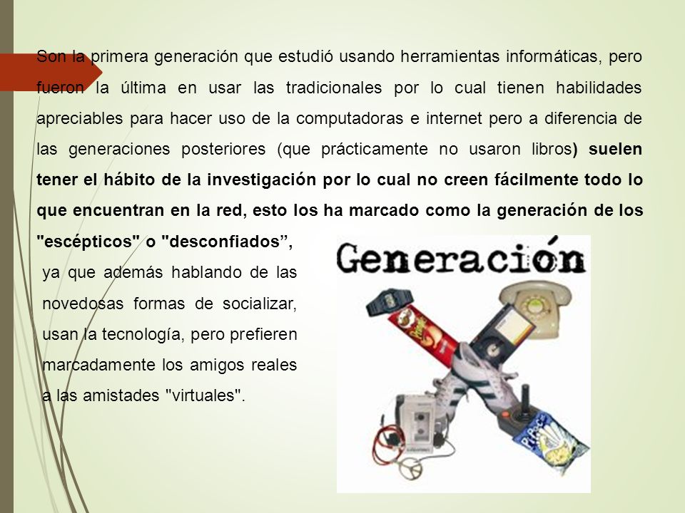 Son la primera generación que estudió usando herramientas informáticas, pero fueron la última en usar las tradicionales por lo cual tienen habilidades apreciables para hacer uso de la computadoras e internet pero a diferencia de las generaciones posteriores (que prácticamente no usaron libros) suelen tener el hábito de la investigación por lo cual no creen fácilmente todo lo que encuentran en la red, esto los ha marcado como la generación de los escépticos o desconfiados ,