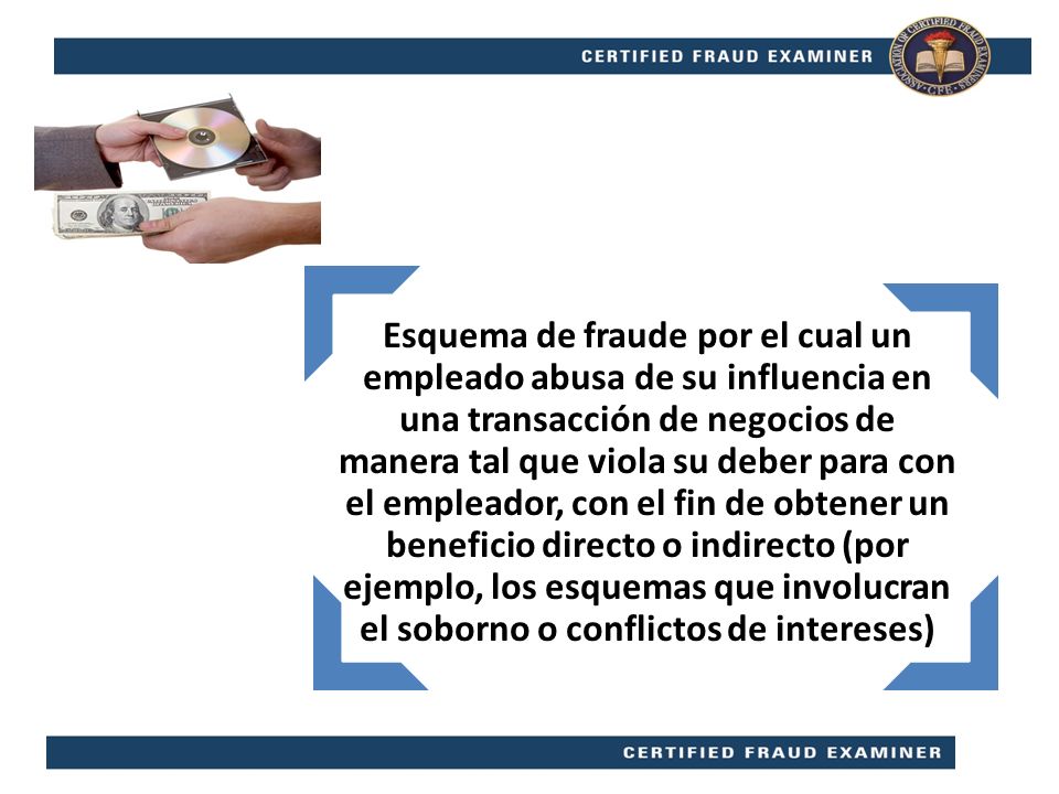 Esquema de fraude por el cual un empleado abusa de su influencia en una transacción de negocios de manera tal que viola su deber para con el empleador, con el fin de obtener un beneficio directo o indirecto (por ejemplo, los esquemas que involucran el soborno o conflictos de intereses)
