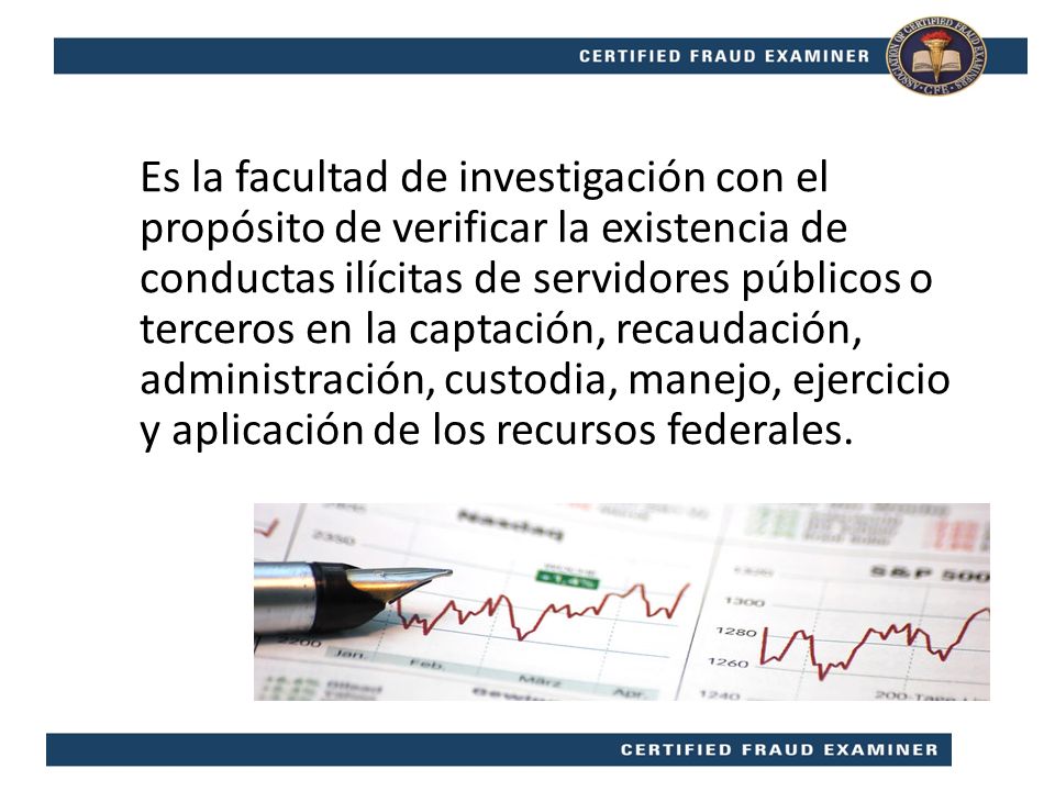 Es la facultad de investigación con el propósito de verificar la existencia de conductas ilícitas de servidores públicos o terceros en la captación, recaudación, administración, custodia, manejo, ejercicio y aplicación de los recursos federales.