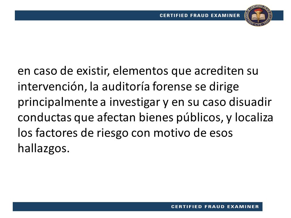 en caso de existir, elementos que acrediten su intervención, la auditoría forense se dirige principalmente a investigar y en su caso disuadir conductas que afectan bienes públicos, y localiza los factores de riesgo con motivo de esos hallazgos.