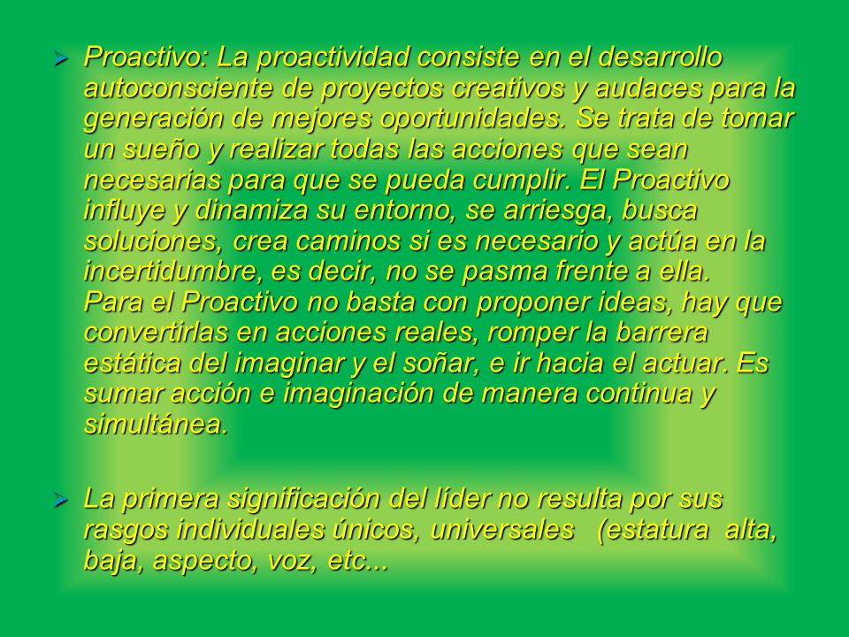 Proactivo: La proactividad consiste en el desarrollo autoconsciente de proyectos creativos y audaces para la generación de mejores oportunidades. Se trata de tomar un sueño y realizar todas las acciones que sean necesarias para que se pueda cumplir. El Proactivo influye y dinamiza su entorno, se arriesga, busca soluciones, crea caminos si es necesario y actúa en la incertidumbre, es decir, no se pasma frente a ella. Para el Proactivo no basta con proponer ideas, hay que convertirlas en acciones reales, romper la barrera estática del imaginar y el soñar, e ir hacia el actuar. Es sumar acción e imaginación de manera continua y simultánea.