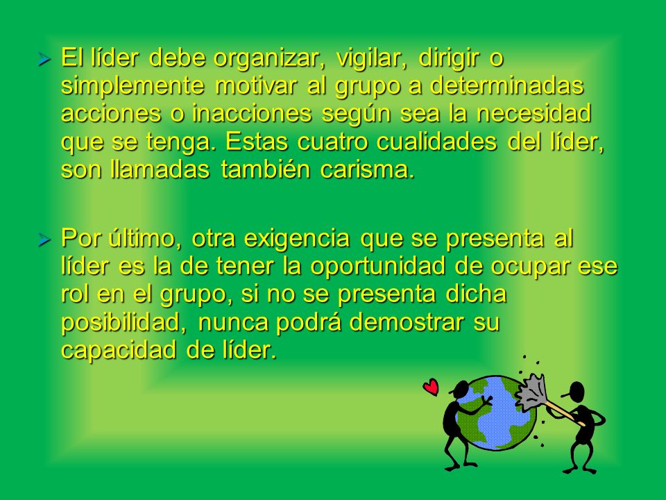 El líder debe organizar, vigilar, dirigir o simplemente motivar al grupo a determinadas acciones o inacciones según sea la necesidad que se tenga. Estas cuatro cualidades del líder, son llamadas también carisma.