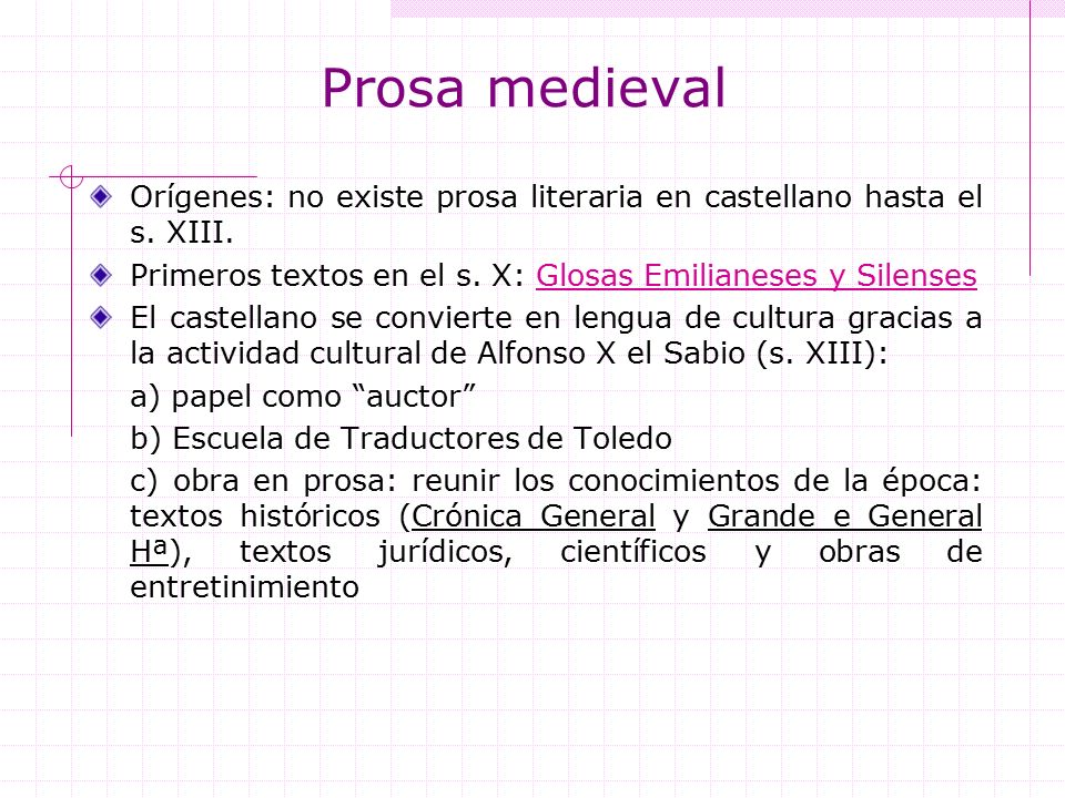 Prosa medieval Orígenes: no existe prosa literaria en castellano hasta el s. XIII. Primeros textos en el s. X: Glosas Emilianeses y Silenses.