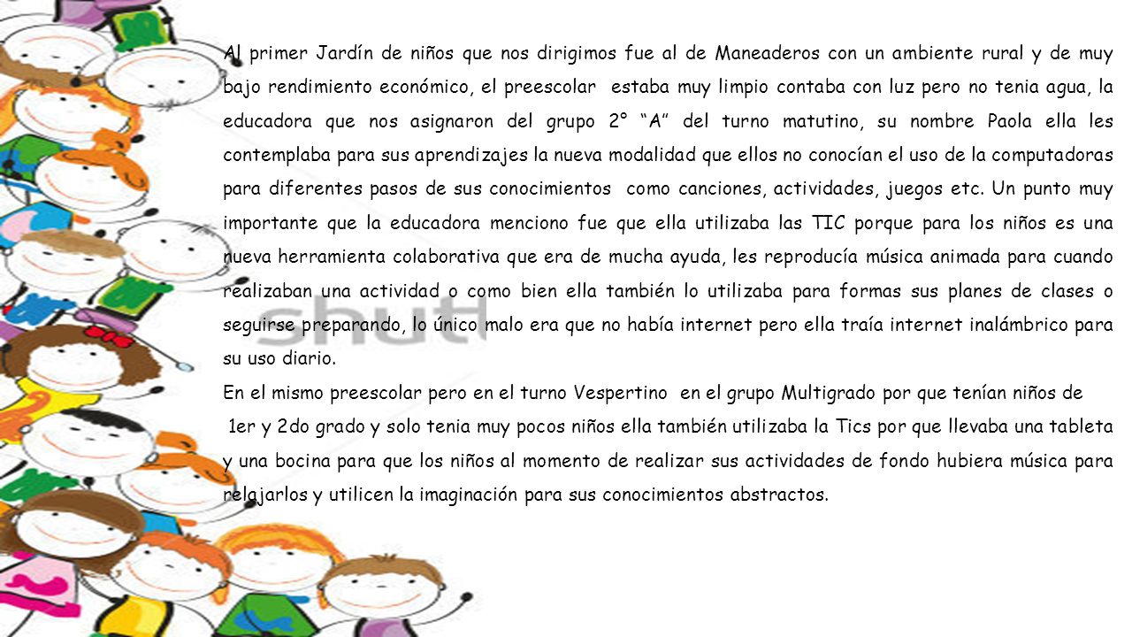 Al primer Jardín de niños que nos dirigimos fue al de Maneaderos con un ambiente rural y de muy bajo rendimiento económico, el preescolar estaba muy limpio contaba con luz pero no tenia agua, la educadora que nos asignaron del grupo 2° A del turno matutino, su nombre Paola ella les contemplaba para sus aprendizajes la nueva modalidad que ellos no conocían el uso de la computadoras para diferentes pasos de sus conocimientos como canciones, actividades, juegos etc. Un punto muy importante que la educadora menciono fue que ella utilizaba las TIC porque para los niños es una nueva herramienta colaborativa que era de mucha ayuda, les reproducía música animada para cuando realizaban una actividad o como bien ella también lo utilizaba para formas sus planes de clases o seguirse preparando, lo único malo era que no había internet pero ella traía internet inalámbrico para su uso diario.