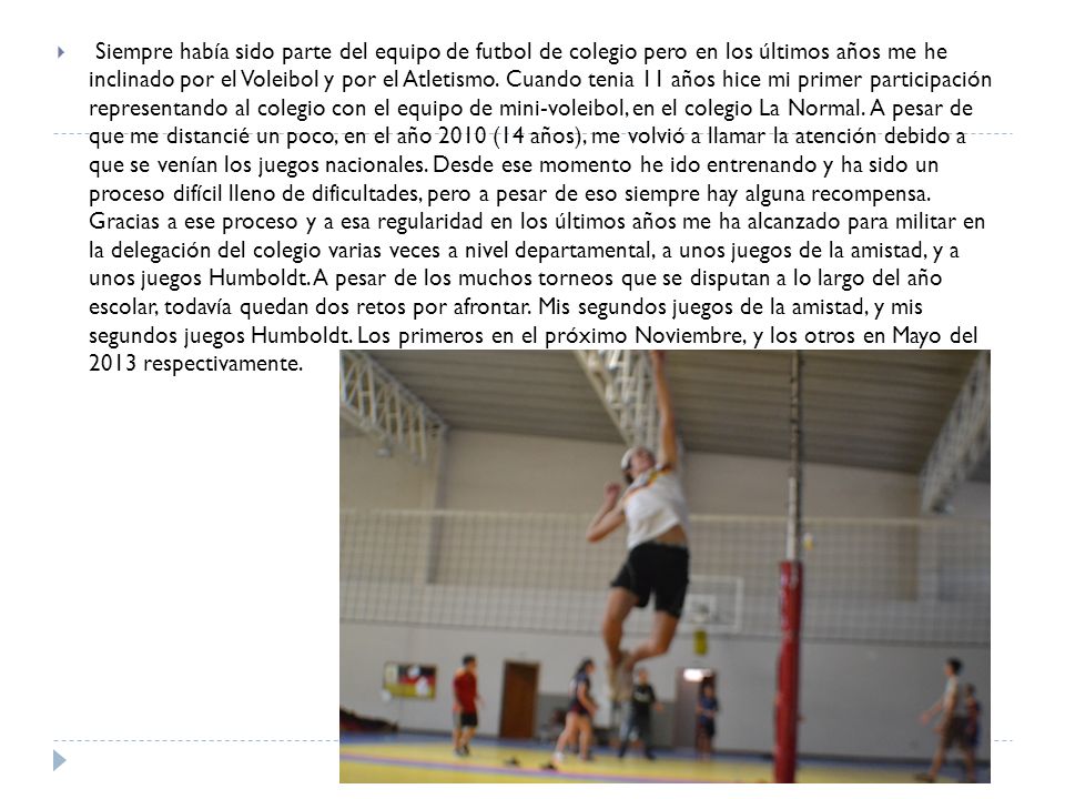 Siempre había sido parte del equipo de futbol de colegio pero en los últimos años me he inclinado por el Voleibol y por el Atletismo.