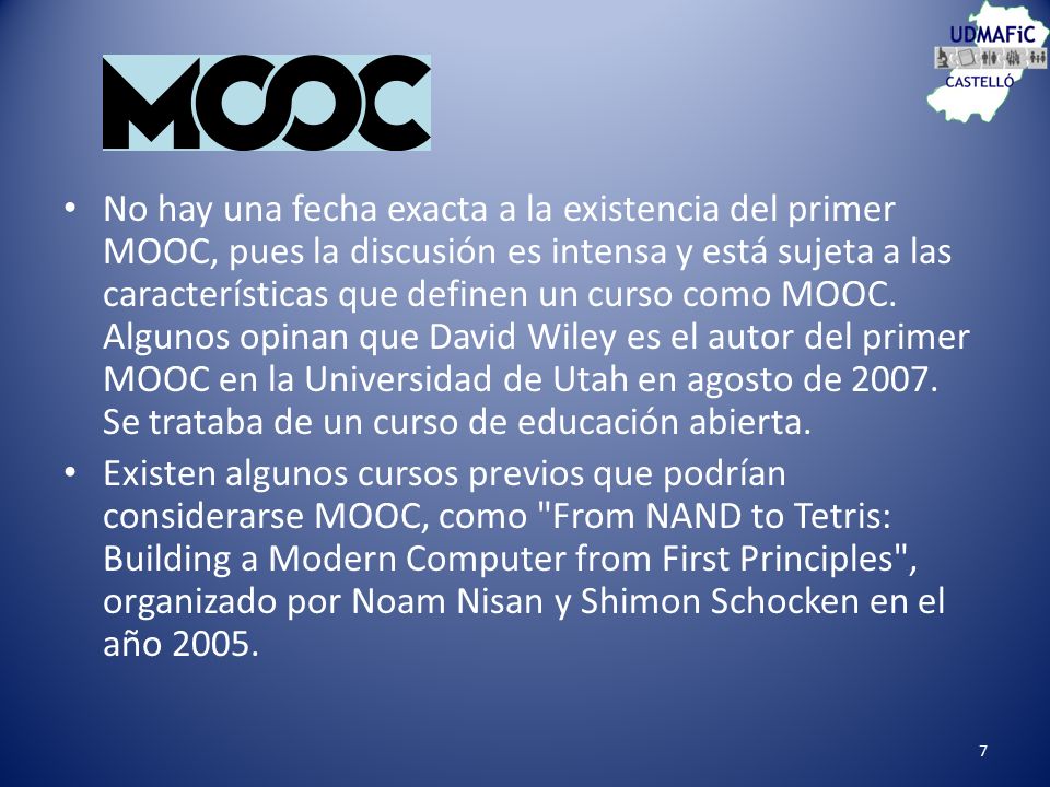 No hay una fecha exacta a la existencia del primer MOOC, pues la discusión es intensa y está sujeta a las características que definen un curso como MOOC. Algunos opinan que David Wiley es el autor del primer MOOC en la Universidad de Utah en agosto de Se trataba de un curso de educación abierta.