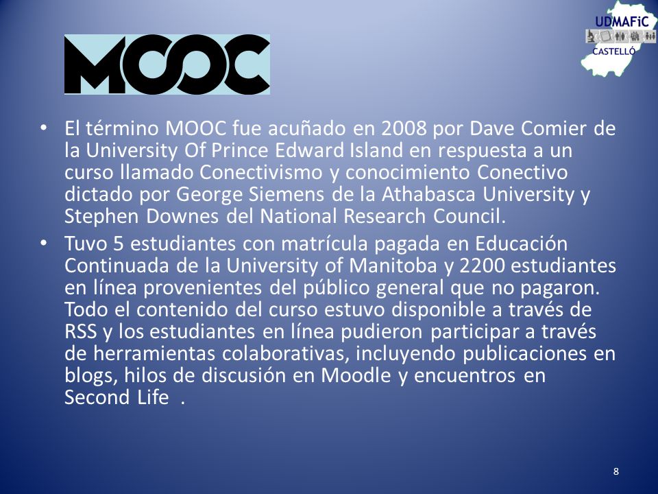 El término MOOC fue acuñado en 2008 por Dave Comier de la University Of Prince Edward Island en respuesta a un curso llamado Conectivismo y conocimiento Conectivo dictado por George Siemens de la Athabasca University y Stephen Downes del National Research Council.