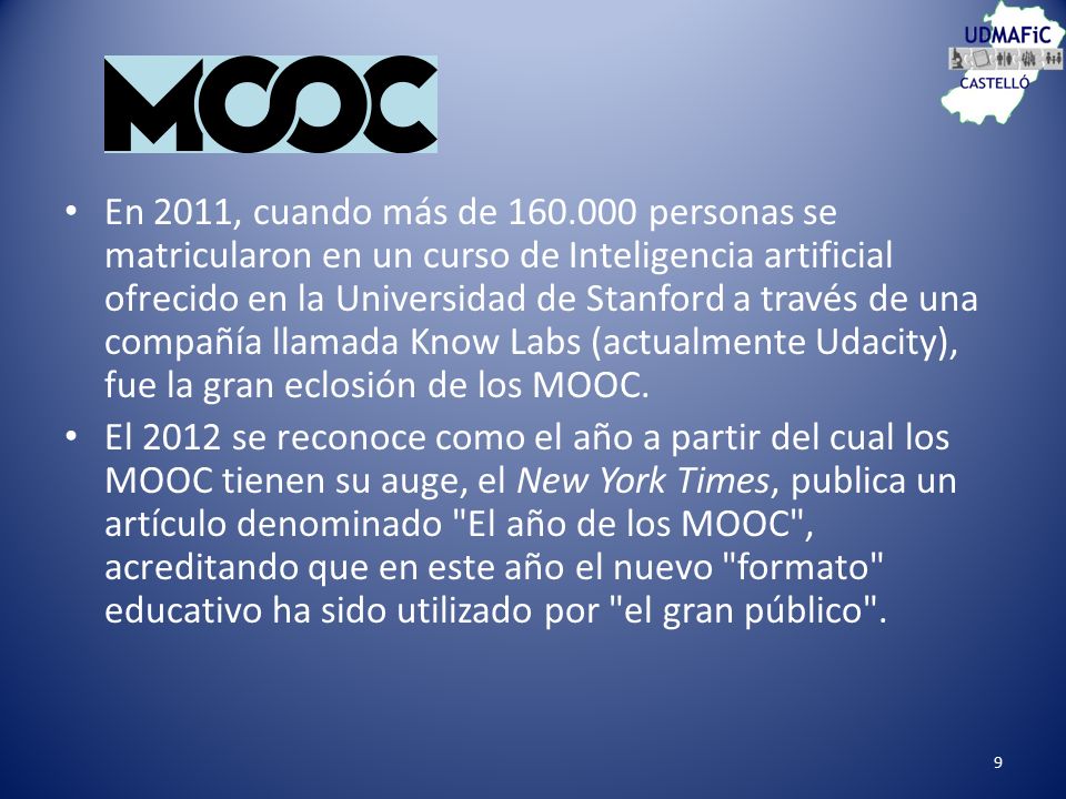 En 2011, cuando más de personas se matricularon en un curso de Inteligencia artificial ofrecido en la Universidad de Stanford a través de una compañía llamada Know Labs (actualmente Udacity), fue la gran eclosión de los MOOC.