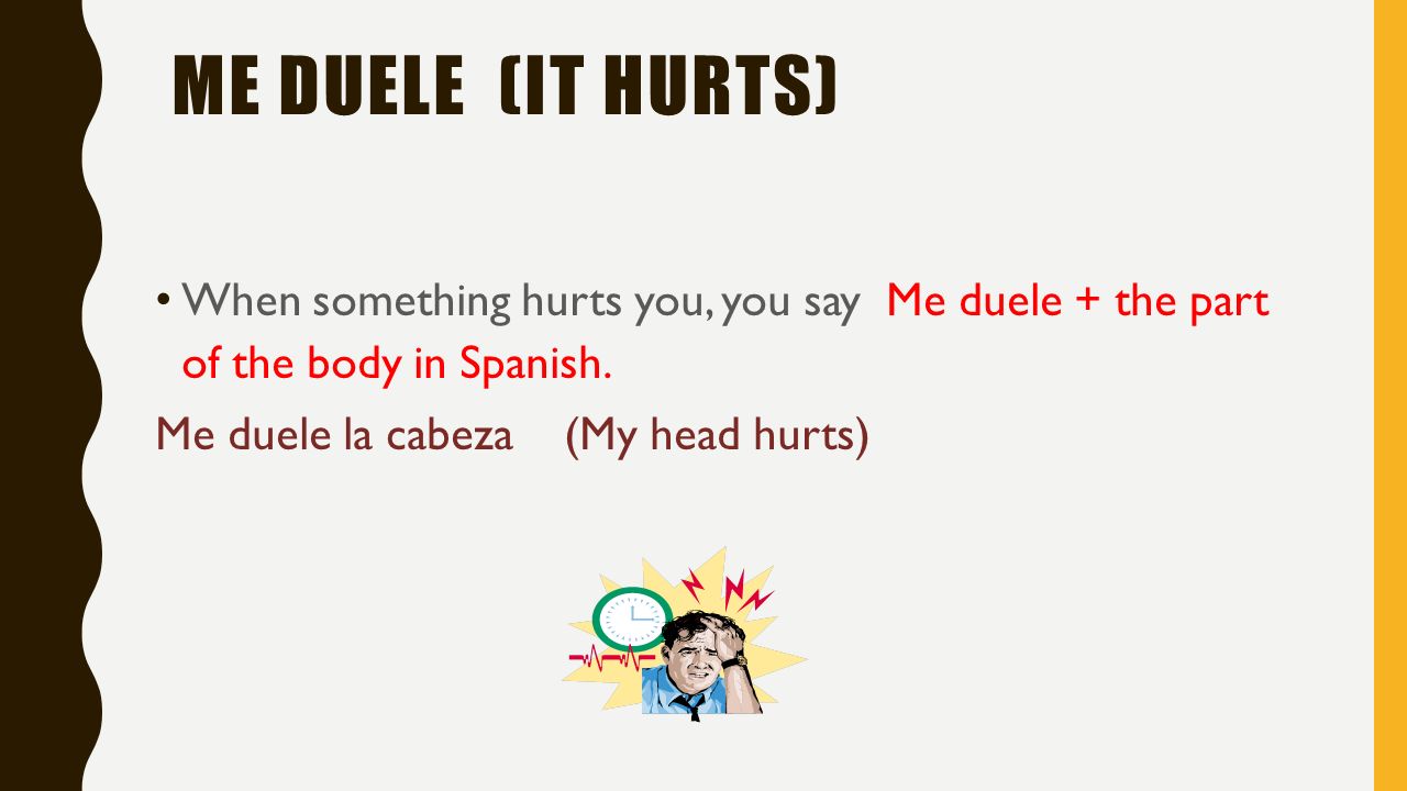Me duele (It hurts) When something hurts you, you say Me duele + the part of the body in Spanish.