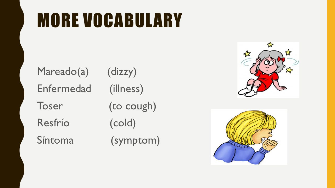 More vocabulary Mareado(a) (dizzy) Enfermedad (illness) Toser (to cough) Resfrío (cold) Síntoma (symptom)