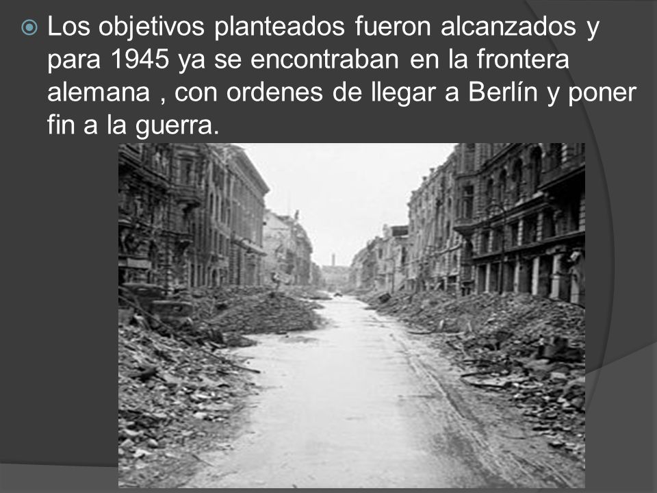 Los objetivos planteados fueron alcanzados y para 1945 ya se encontraban en la frontera alemana , con ordenes de llegar a Berlín y poner fin a la guerra.