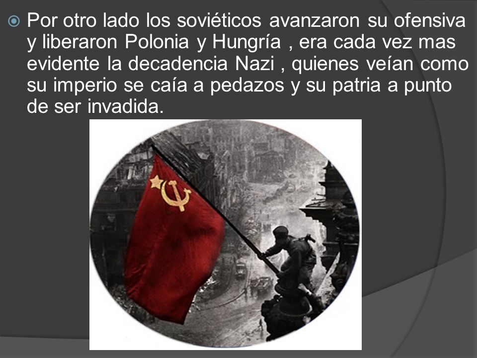 Por otro lado los soviéticos avanzaron su ofensiva y liberaron Polonia y Hungría , era cada vez mas evidente la decadencia Nazi , quienes veían como su imperio se caía a pedazos y su patria a punto de ser invadida.