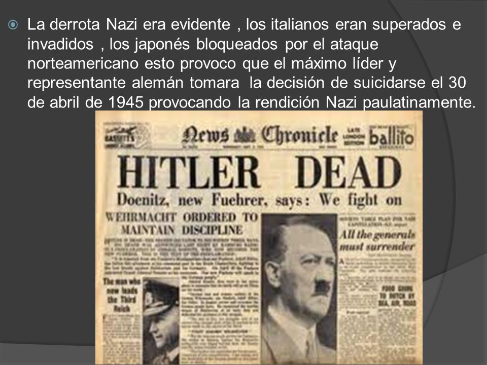 La derrota Nazi era evidente , los italianos eran superados e invadidos , los japonés bloqueados por el ataque norteamericano esto provoco que el máximo líder y representante alemán tomara la decisión de suicidarse el 30 de abril de 1945 provocando la rendición Nazi paulatinamente.