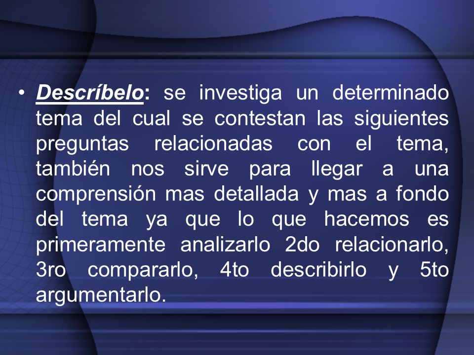Descríbelo: se investiga un determinado tema del cual se contestan las siguientes preguntas relacionadas con el tema, también nos sirve para llegar a una comprensión mas detallada y mas a fondo del tema ya que lo que hacemos es primeramente analizarlo 2do relacionarlo, 3ro compararlo, 4to describirlo y 5to argumentarlo.