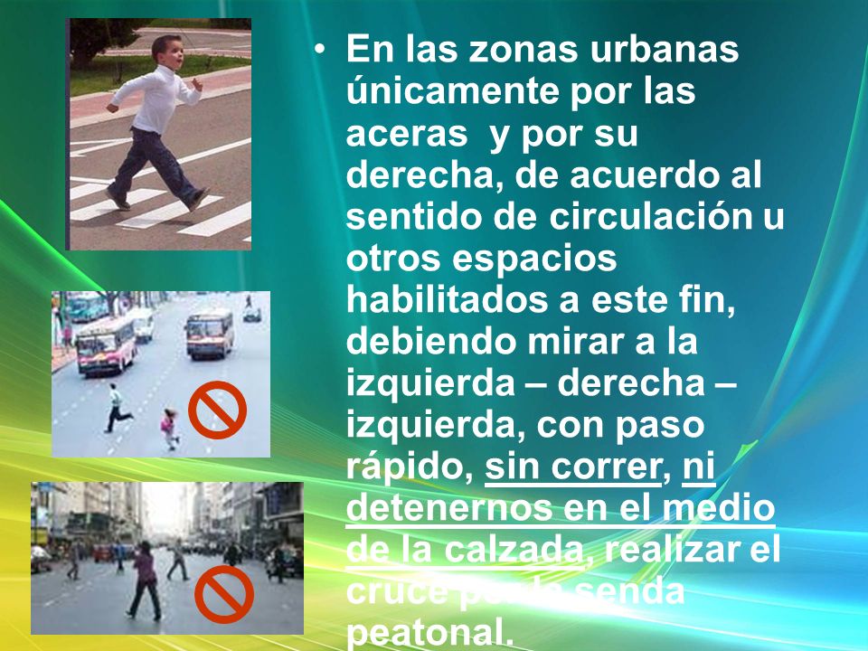 En las zonas urbanas únicamente por las aceras y por su derecha, de acuerdo al sentido de circulación u otros espacios habilitados a este fin, debiendo mirar a la izquierda – derecha – izquierda, con paso rápido, sin correr, ni detenernos en el medio de la calzada, realizar el cruce por la senda peatonal.