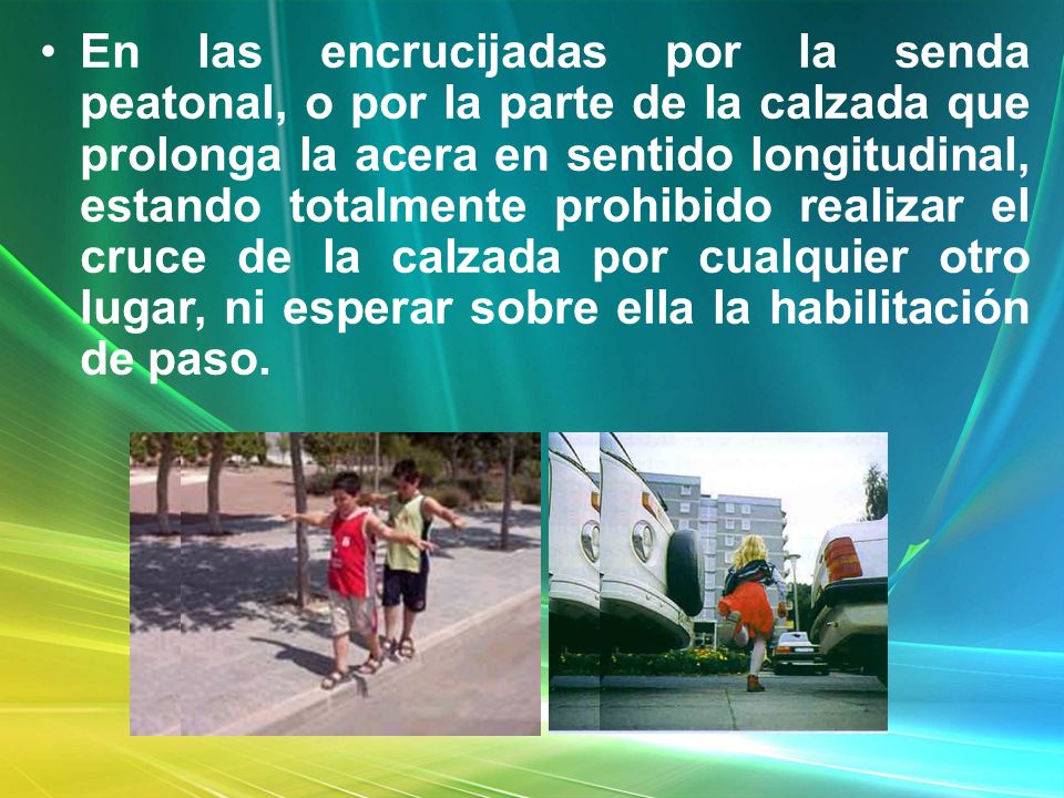 En las encrucijadas por la senda peatonal, o por la parte de la calzada que prolonga la acera en sentido longitudinal, estando totalmente prohibido realizar el cruce de la calzada por cualquier otro lugar, ni esperar sobre ella la habilitación de paso.