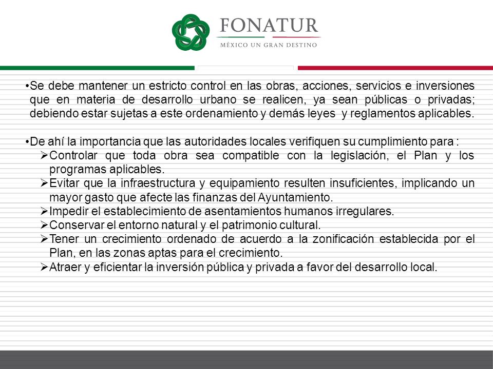 Se debe mantener un estricto control en las obras, acciones, servicios e inversiones que en materia de desarrollo urbano se realicen, ya sean públicas o privadas; debiendo estar sujetas a este ordenamiento y demás leyes y reglamentos aplicables.