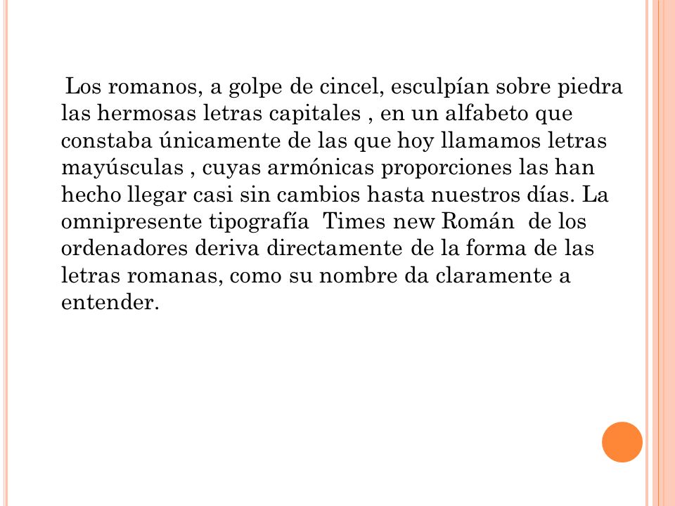 Los romanos, a golpe de cincel, esculpían sobre piedra las hermosas letras capitales , en un alfabeto que constaba únicamente de las que hoy llamamos letras mayúsculas , cuyas armónicas proporciones las han hecho llegar casi sin cambios hasta nuestros días.
