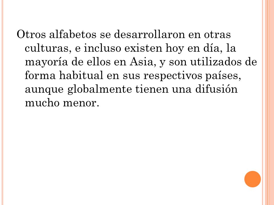 Otros alfabetos se desarrollaron en otras culturas, e incluso existen hoy en día, la mayoría de ellos en Asia, y son utilizados de forma habitual en sus respectivos países, aunque globalmente tienen una difusión mucho menor.