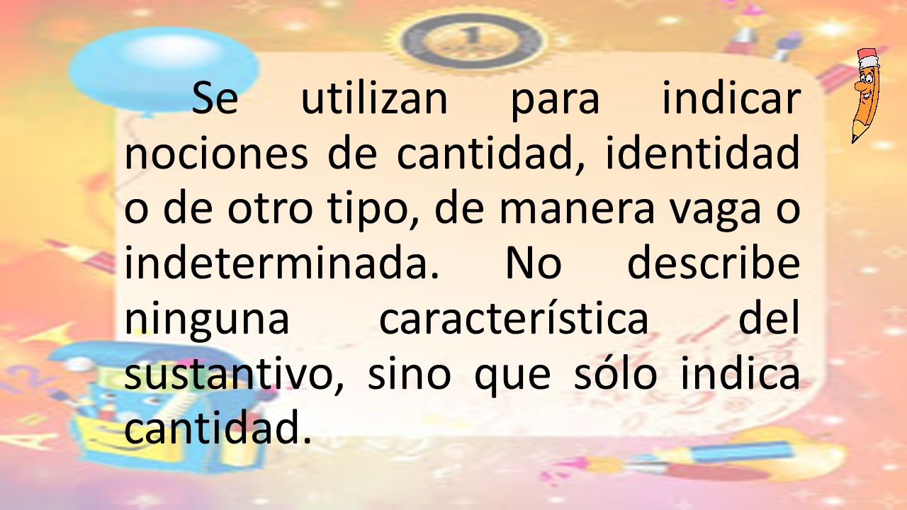 Se utilizan para indicar nociones de cantidad, identidad o de otro tipo, de manera vaga o indeterminada.