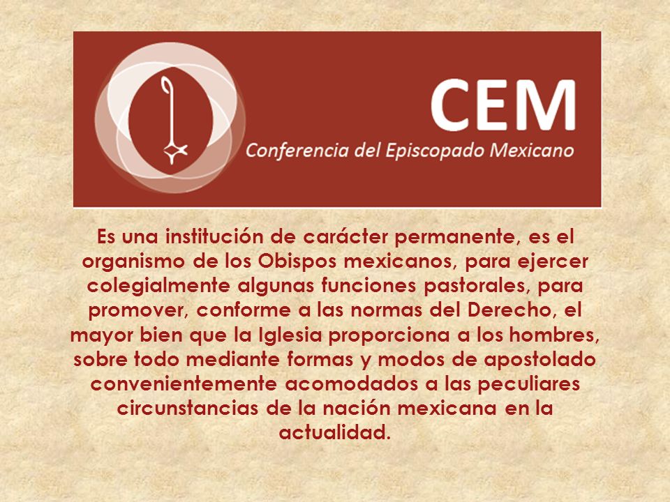 Es una institución de carácter permanente, es el organismo de los Obispos mexicanos, para ejercer colegialmente algunas funciones pastorales, para promover, conforme a las normas del Derecho, el mayor bien que la Iglesia proporciona a los hombres, sobre todo mediante formas y modos de apostolado convenientemente acomodados a las peculiares circunstancias de la nación mexicana en la actualidad.