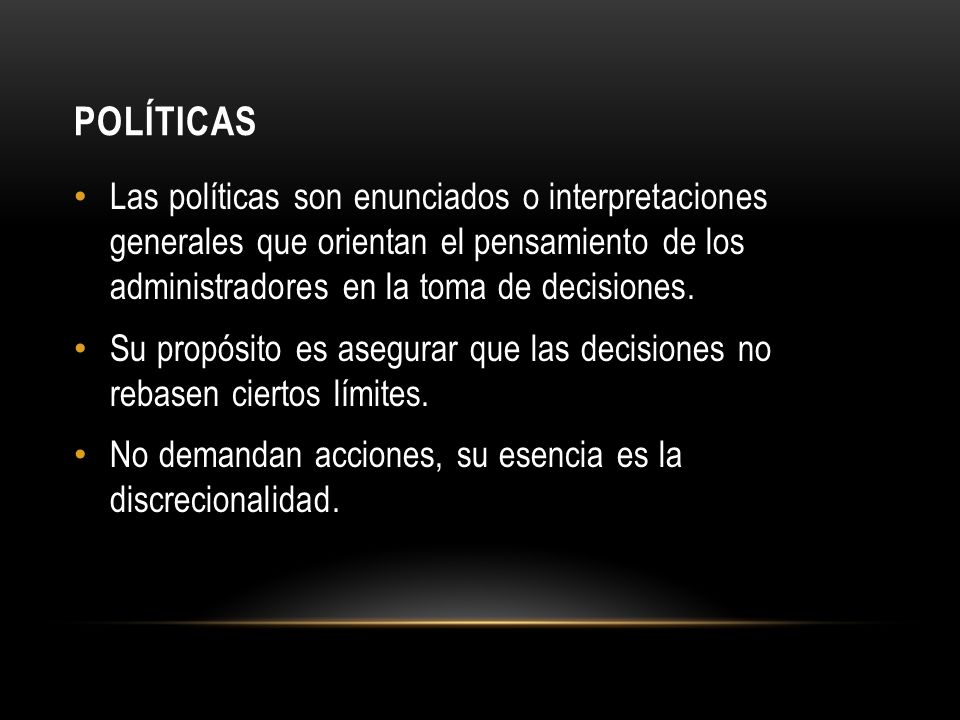 Políticas Las políticas son enunciados o interpretaciones generales que orientan el pensamiento de los administradores en la toma de decisiones.