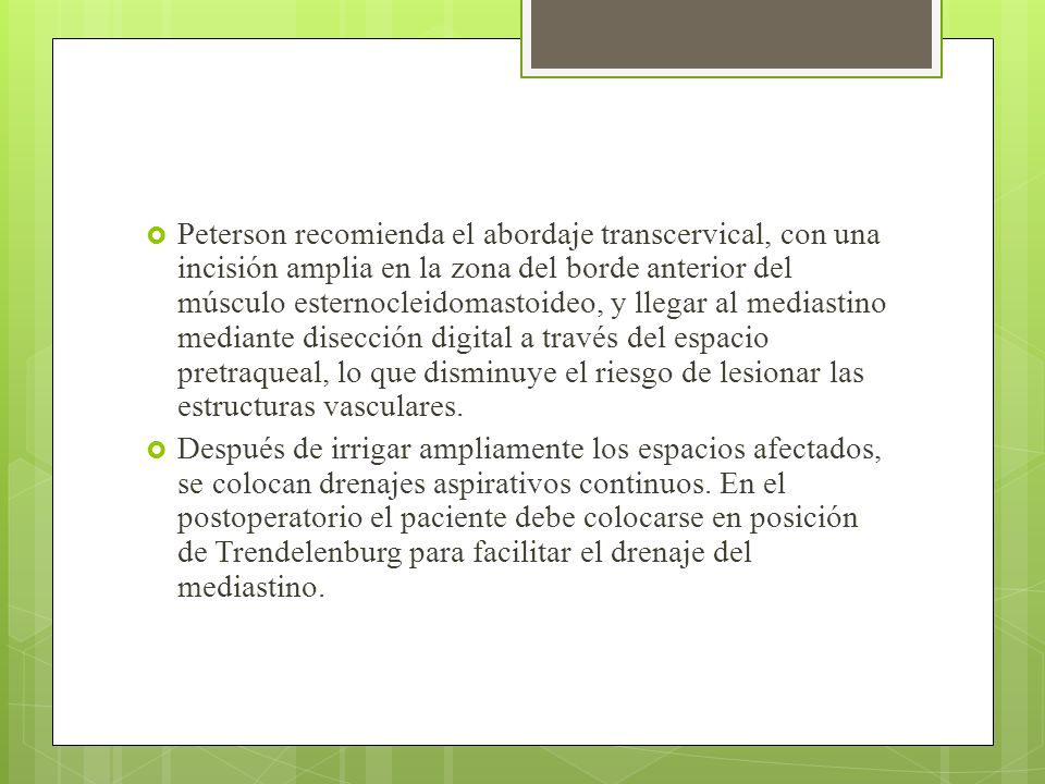 Peterson recomienda el abordaje transcervical, con una incisión amplia en la zona del borde anterior del músculo esternocleidomastoideo, y llegar al mediastino mediante disección digital a través del espacio pretraqueal, lo que disminuye el riesgo de lesionar las estructuras vasculares.