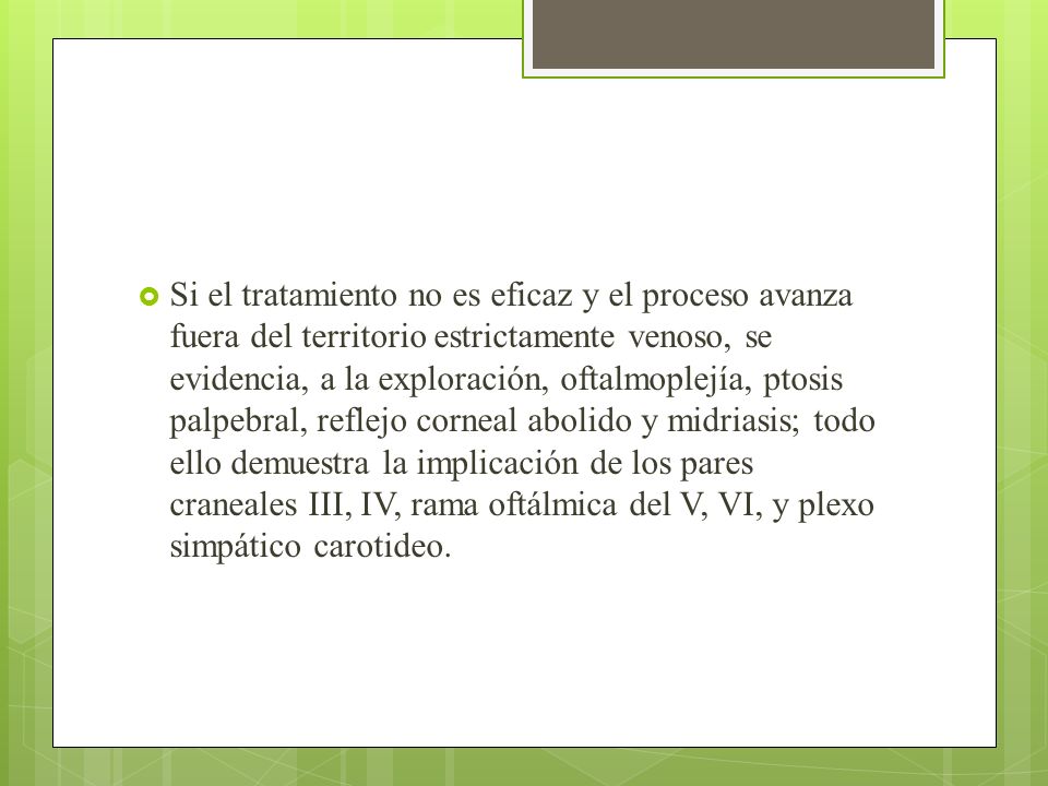 Si el tratamiento no es eficaz y el proceso avanza fuera del territorio estrictamente venoso, se evidencia, a la exploración, oftalmoplejía, ptosis palpebral, reflejo corneal abolido y midriasis; todo ello demuestra la implicación de los pares craneales III, IV, rama oftálmica del V, VI, y plexo simpático carotideo.