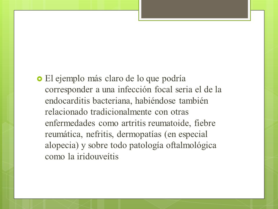 El ejemplo más claro de lo que podría corresponder a una infección focal seria el de la endocarditis bacteriana, habiéndose también relacionado tradicionalmente con otras enfermedades como artritis reumatoide, fiebre reumática, nefritis, dermopatías (en especial alopecia) y sobre todo patología oftalmológica como la iridouveítis