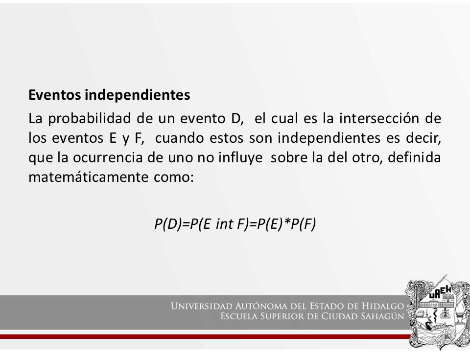 Eventos independientes La probabilidad de un evento D, el cual es la intersección de los eventos E y F, cuando estos son independientes es decir, que la ocurrencia de uno no influye sobre la del otro, definida matemáticamente como: P(D)=P(E int F)=P(E)*P(F)