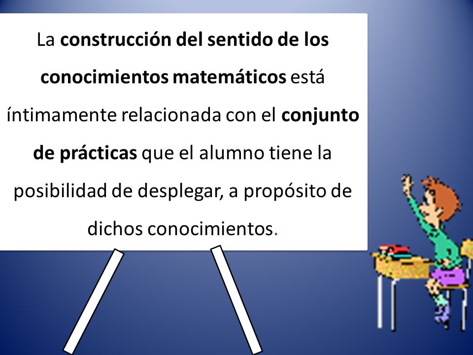 La construcción del sentido de los conocimientos matemáticos está íntimamente relacionada con el conjunto de prácticas que el alumno tiene la posibilidad de desplegar, a propósito de dichos conocimientos.
