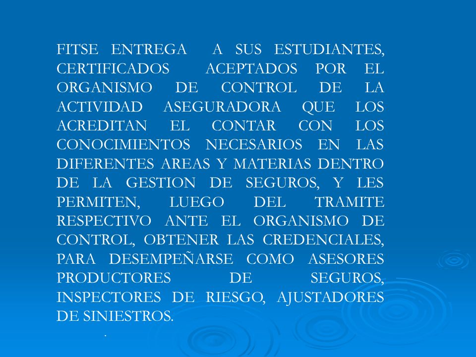 FITSE ENTREGA A SUS ESTUDIANTES, CERTIFICADOS ACEPTADOS POR EL ORGANISMO DE CONTROL DE LA ACTIVIDAD ASEGURADORA QUE LOS ACREDITAN EL CONTAR CON LOS CONOCIMIENTOS NECESARIOS EN LAS DIFERENTES AREAS Y MATERIAS DENTRO DE LA GESTION DE SEGUROS, Y LES PERMITEN, LUEGO DEL TRAMITE RESPECTIVO ANTE EL ORGANISMO DE CONTROL, OBTENER LAS CREDENCIALES, PARA DESEMPEÑARSE COMO ASESORES PRODUCTORES DE SEGUROS, INSPECTORES DE RIESGO, AJUSTADORES DE SINIESTROS.