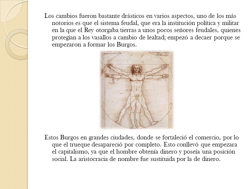 Los cambios fueron bastante drásticos en varios aspectos, uno de los más notorios es que el sistema feudal, que era la institución política y militar en la que el Rey otorgaba tierras a unos pocos señores feudales, quienes protegían a los vasallos a cambio de lealtad; empezó a decaer porque se empezaron a formar los Burgos.
