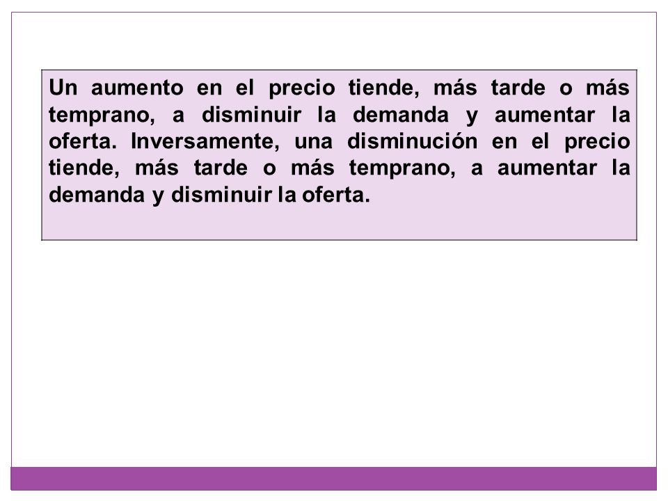 Un aumento en el precio tiende, más tarde o más temprano, a disminuir la demanda y aumentar la oferta.