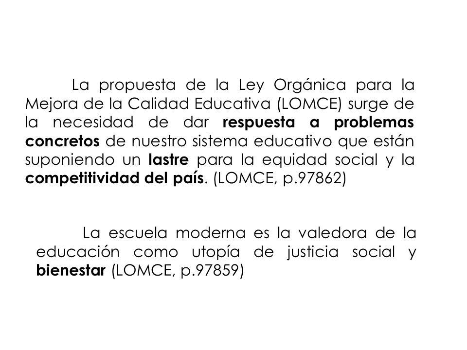 La propuesta de la Ley Orgánica para la Mejora de la Calidad Educativa (LOMCE) surge de la necesidad de dar respuesta a problemas concretos de nuestro sistema educativo que están suponiendo un lastre para la equidad social y la competitividad del país. (LOMCE, p.97862)