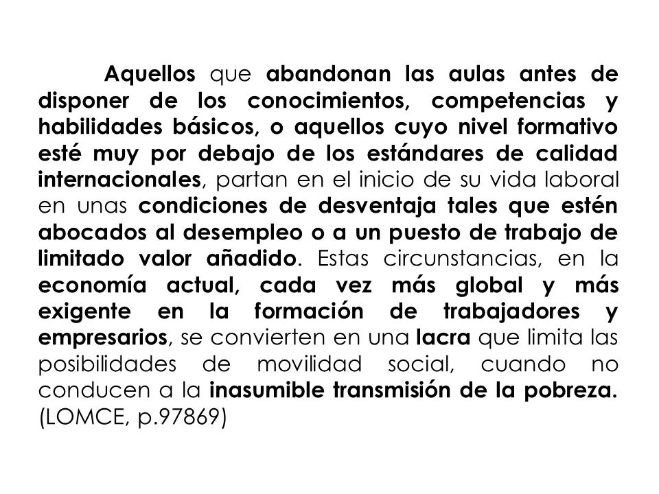 Aquellos que abandonan las aulas antes de disponer de los conocimientos, competencias y habilidades básicos, o aquellos cuyo nivel formativo esté muy por debajo de los estándares de calidad internacionales, partan en el inicio de su vida laboral en unas condiciones de desventaja tales que estén abocados al desempleo o a un puesto de trabajo de limitado valor añadido.