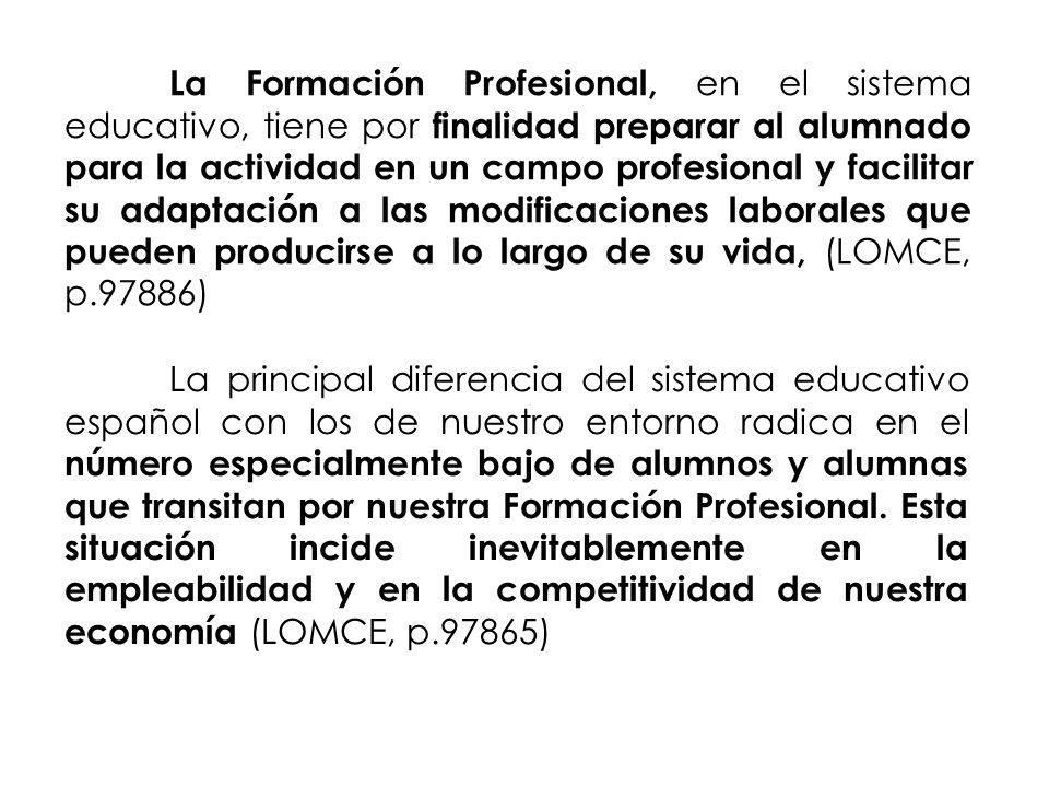 La Formación Profesional, en el sistema educativo, tiene por finalidad preparar al alumnado para la actividad en un campo profesional y facilitar su adaptación a las modificaciones laborales que pueden producirse a lo largo de su vida, (LOMCE, p.97886)