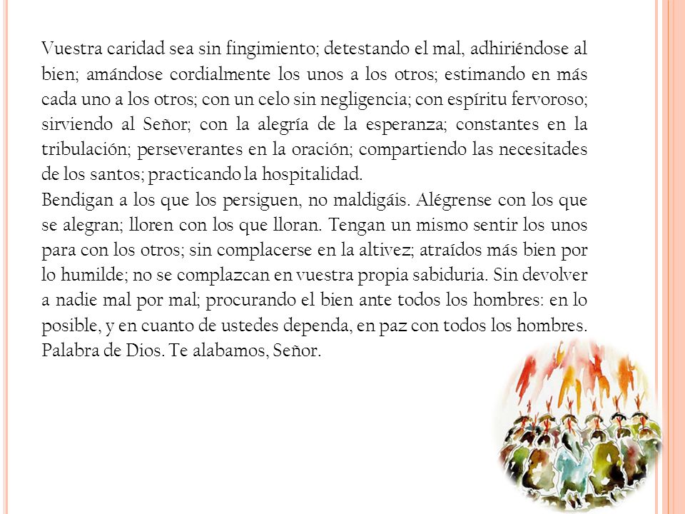 Vuestra caridad sea sin fingimiento; detestando el mal, adhiriéndose al bien; amándose cordialmente los unos a los otros; estimando en más cada uno a los otros; con un celo sin negligencia; con espíritu fervoroso; sirviendo al Señor; con la alegría de la esperanza; constantes en la tribulación; perseverantes en la oración; compartiendo las necesitades de los santos; practicando la hospitalidad.